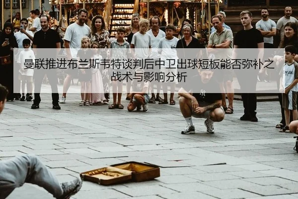 曼联推进布兰斯韦特谈判后中卫出球短板能否弥补之战术与影响分析