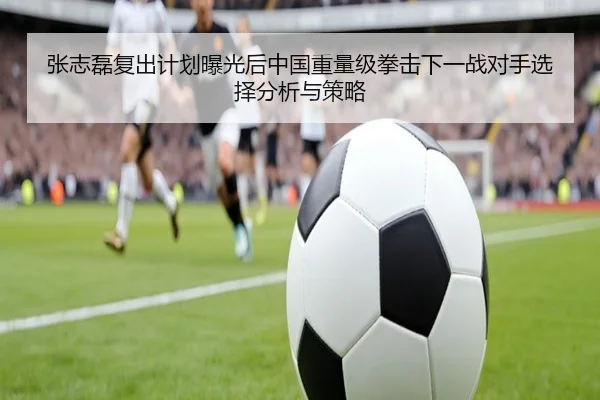 张志磊复出计划曝光后中国重量级拳击下一战对手选择分析与策略