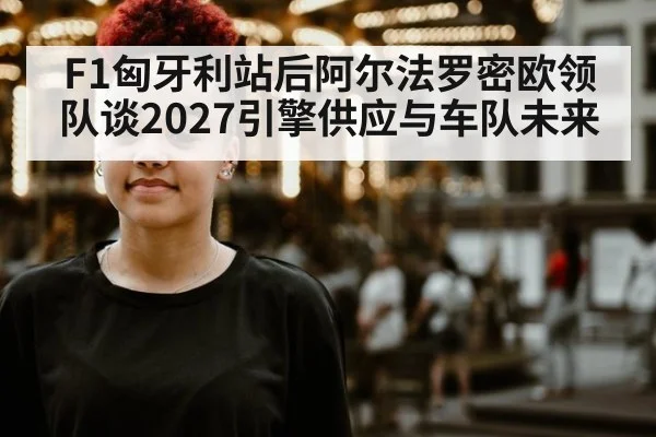 F1匈牙利站后阿尔法罗密欧领队谈2027引擎供应与车队未来