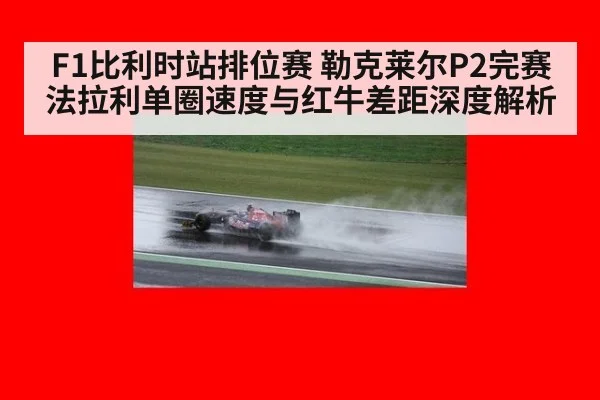 F1比利时站排位赛 勒克莱尔P2完赛 法拉利单圈速度与红牛差距深度解析
