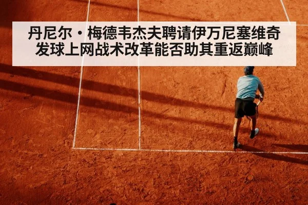 丹尼尔·梅德韦杰夫聘请伊万尼塞维奇 发球上网战术改革能否助其重返巅峰